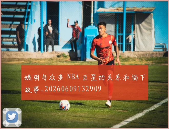姚明与众多 NBA 巨星的关系和场下故事_20260609132909