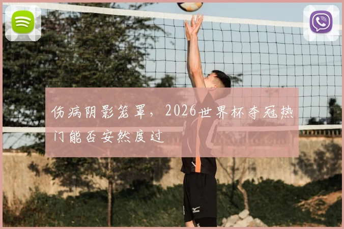 伤病阴影笼罩，2026世界杯夺冠热门能否安然度过