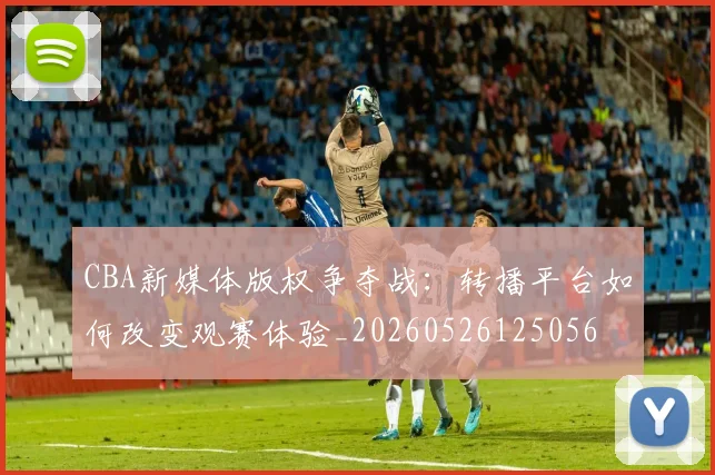 CBA新媒体版权争夺战:转播平台如何改变观赛体验_20260526125056
