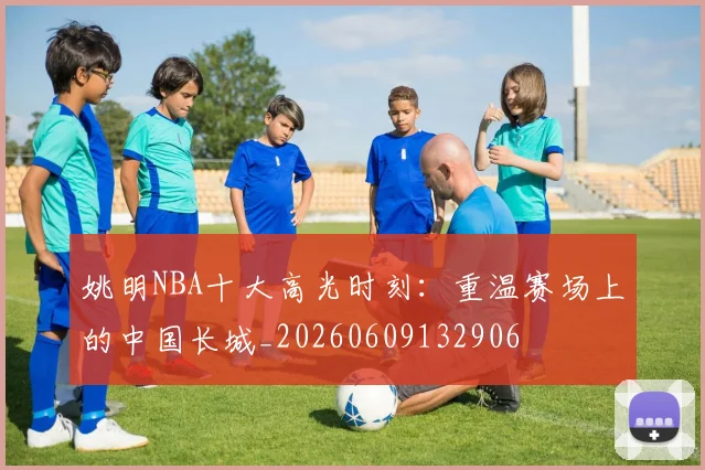 姚明NBA十大高光时刻:重温赛场上的中国长城_20260609132906