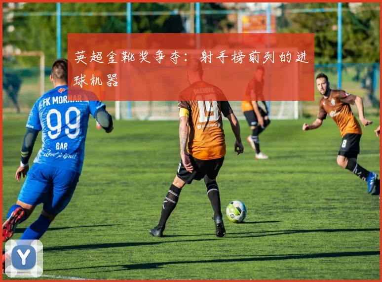 英超金靴奖争夺：射手榜前列的进球机器