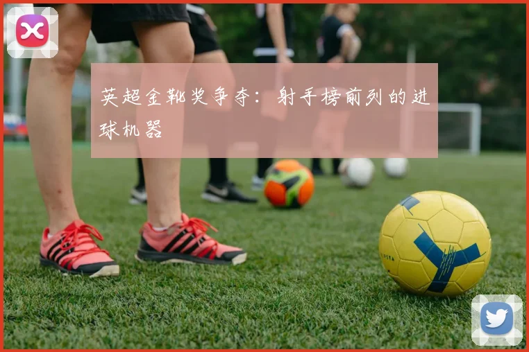 英超金靴奖争夺：射手榜前列的进球机器