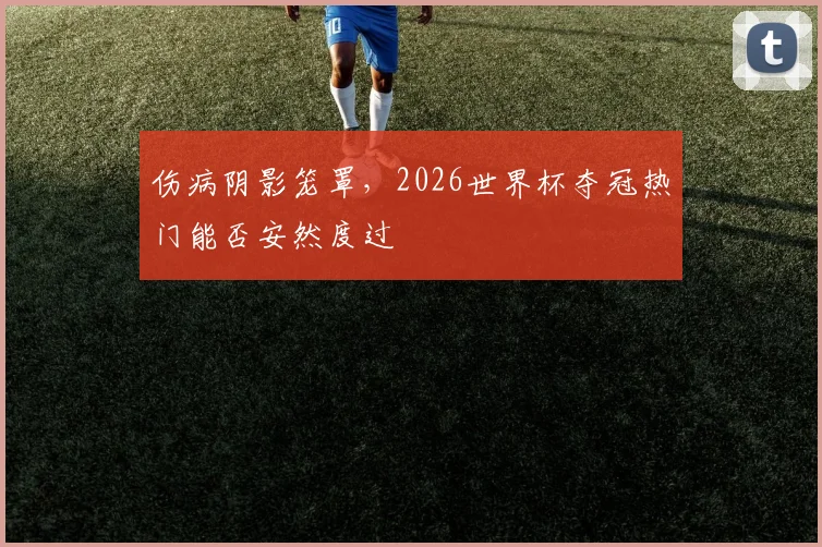 伤病阴影笼罩，2026世界杯夺冠热门能否安然度过