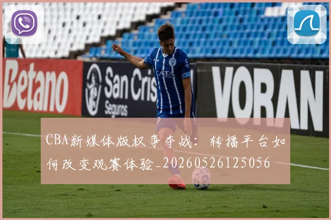 CBA新媒体版权争夺战:转播平台如何改变观赛体验_20260526125056