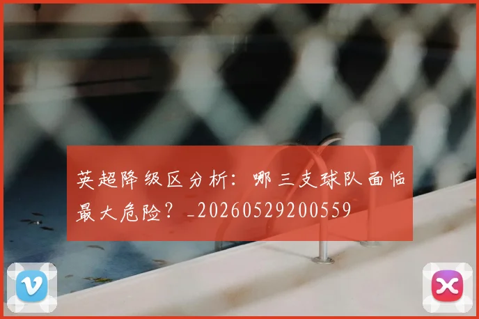 英超降级区分析:哪三支球队面临最大危险?_20260529200559